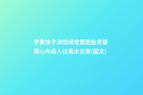 李家徐子淇懷絕世雙胞胎男嬰 精心布局入住風水吉屋(圖文)